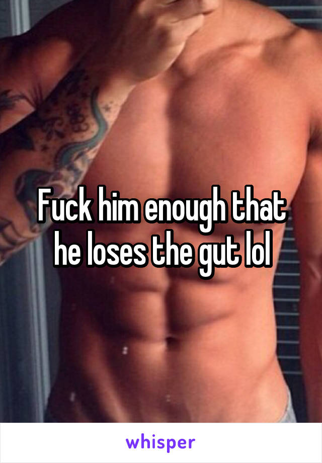 Fuck him enough that he loses the gut lol