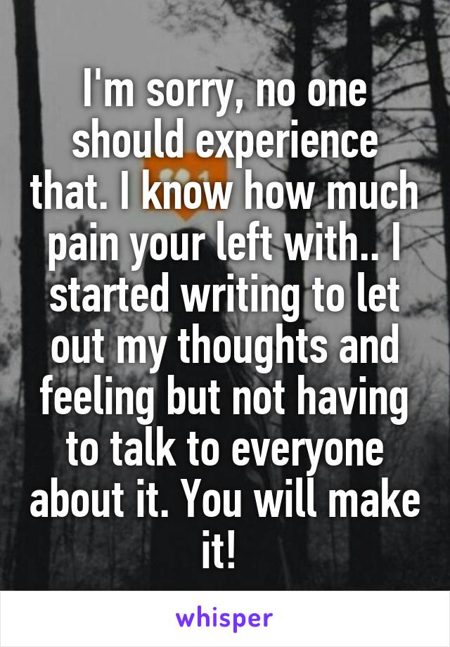 I'm sorry, no one should experience that. I know how much pain your left with.. I started writing to let out my thoughts and feeling but not having to talk to everyone about it. You will make it! 