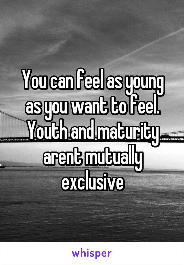 You can feel as young as you want to feel. Youth and maturity arent mutually exclusive