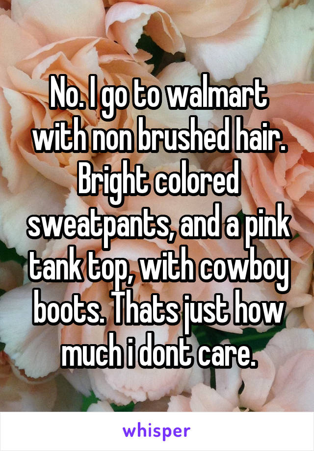 No. I go to walmart with non brushed hair. Bright colored sweatpants, and a pink tank top, with cowboy boots. Thats just how much i dont care.