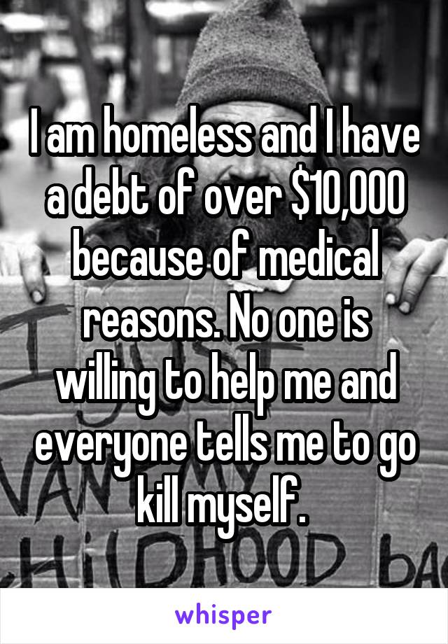 I am homeless and I have a debt of over $10,000 because of medical reasons. No one is willing to help me and everyone tells me to go kill myself. 