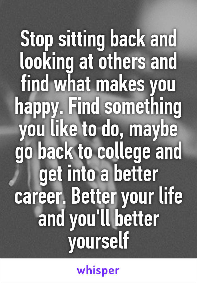 Stop sitting back and looking at others and find what makes you happy. Find something you like to do, maybe go back to college and get into a better career. Better your life and you'll better yourself