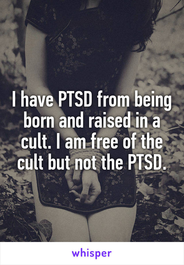 I have PTSD from being born and raised in a cult. I am free of the cult but not the PTSD.