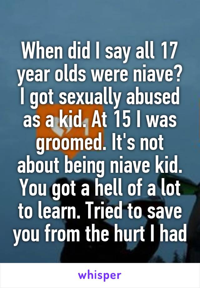 When did I say all 17 year olds were niave? I got sexually abused as a kid. At 15 I was groomed. It's not about being niave kid. You got a hell of a lot to learn. Tried to save you from the hurt I had
