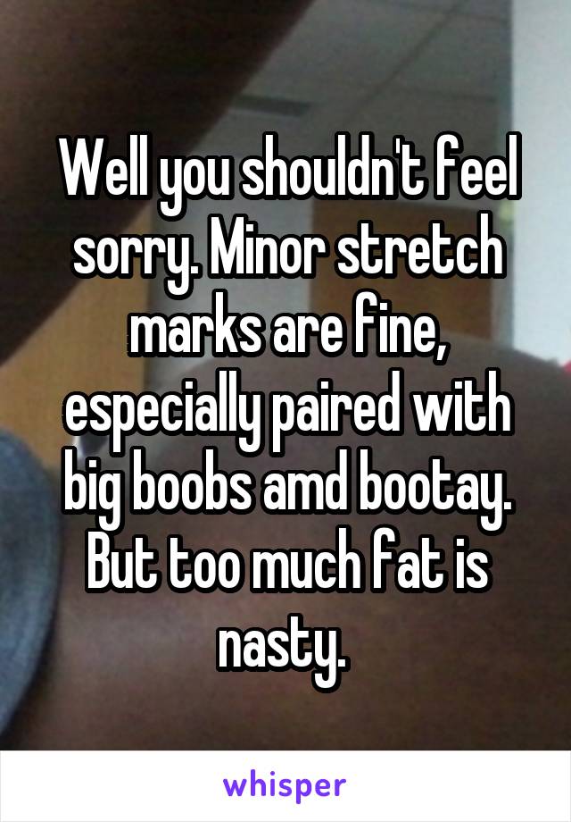 Well you shouldn't feel sorry. Minor stretch marks are fine, especially paired with big boobs amd bootay. But too much fat is nasty. 