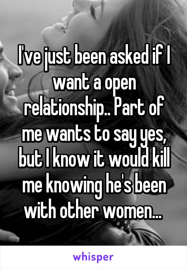 I've just been asked if I want a open relationship.. Part of me wants to say yes, but I know it would kill me knowing he's been with other women... 