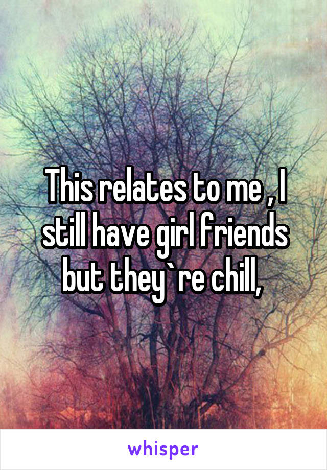 This relates to me , I still have girl friends but they`re chill, 