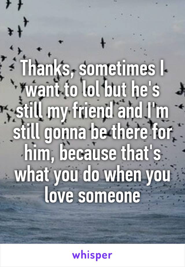 Thanks, sometimes I want to lol but he's still my friend and I'm still gonna be there for him, because that's what you do when you love someone