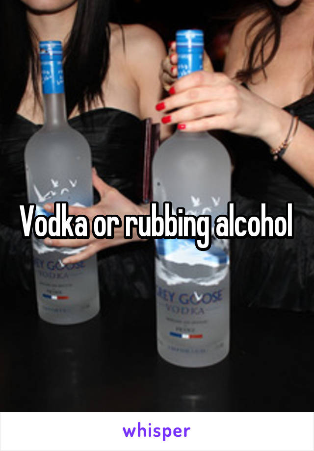 Vodka or rubbing alcohol 