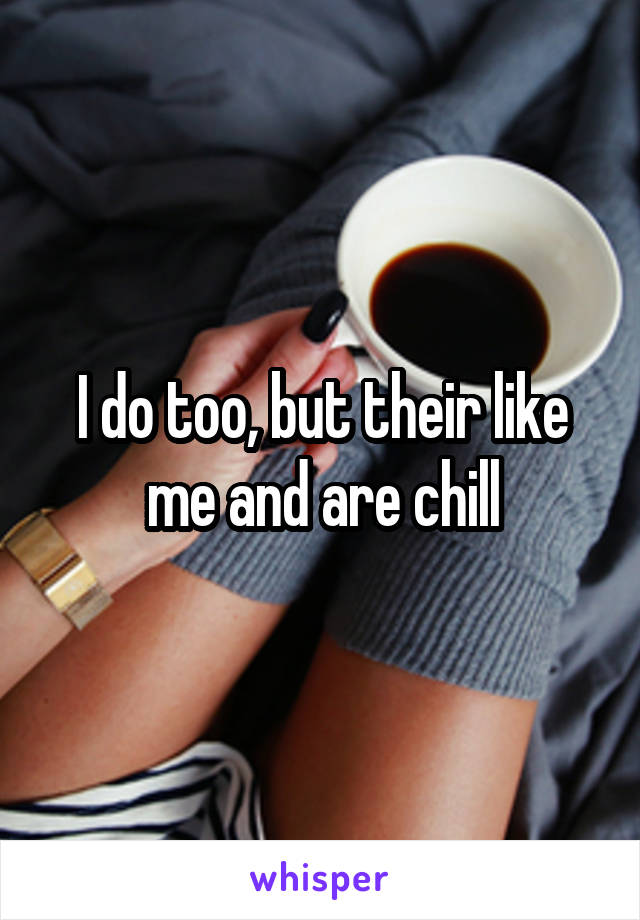 I do too, but their like me and are chill