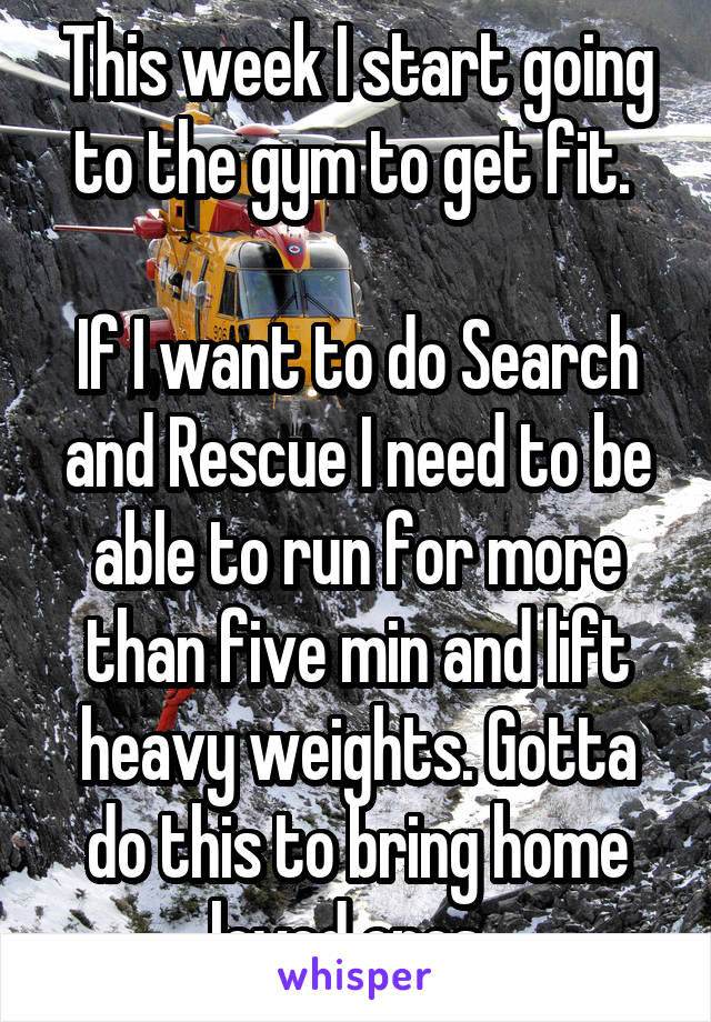 This week I start going to the gym to get fit. 

If I want to do Search and Rescue I need to be able to run for more than five min and lift heavy weights. Gotta do this to bring home loved ones. 