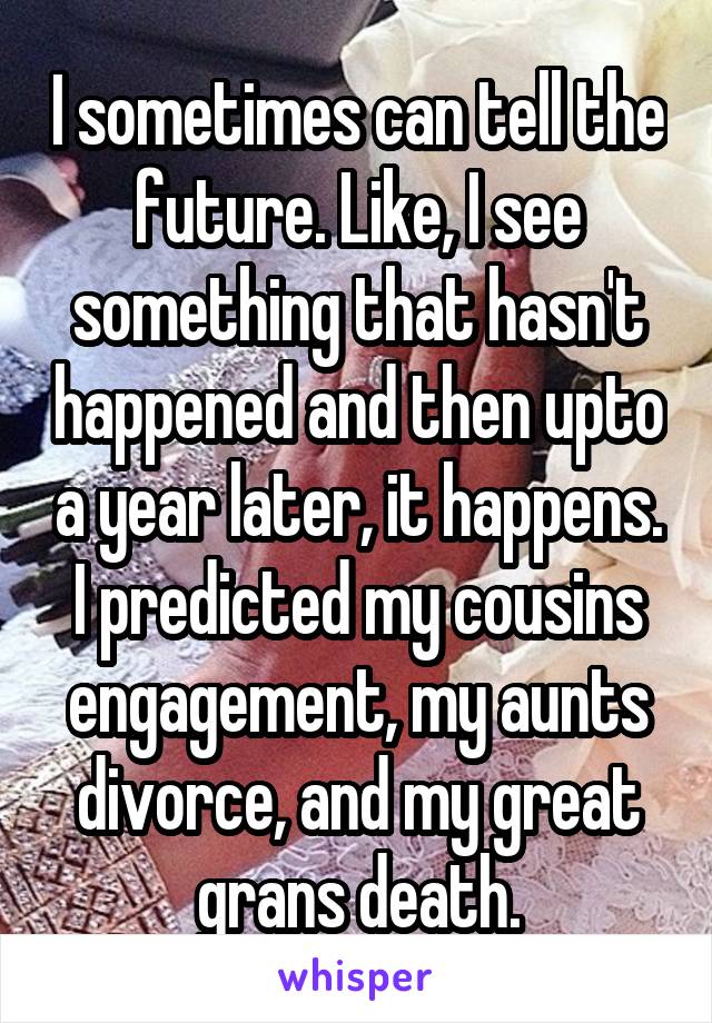 I sometimes can tell the future. Like, I see something that hasn't happened and then upto a year later, it happens. I predicted my cousins engagement, my aunts divorce, and my great grans death.