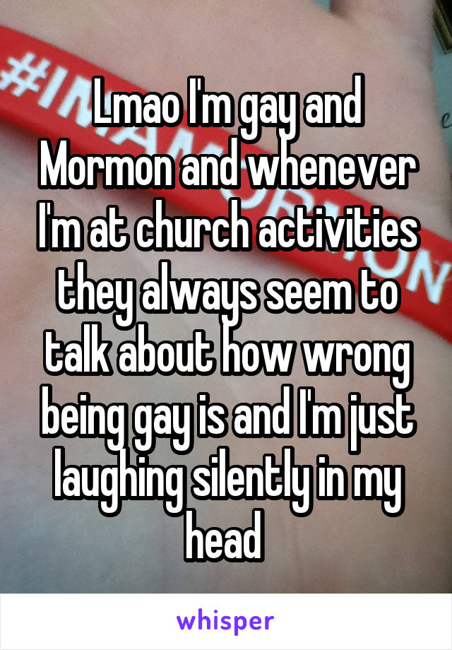 Lmao I'm gay and Mormon and whenever I'm at church activities they always seem to talk about how wrong being gay is and I'm just laughing silently in my head 