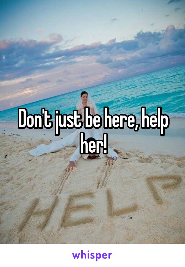 Don't just be here, help her!