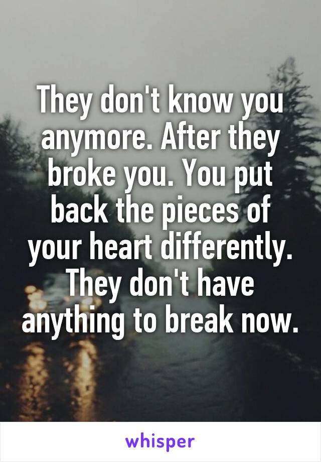 They don't know you anymore. After they broke you. You put back the pieces of your heart differently. They don't have anything to break now. 