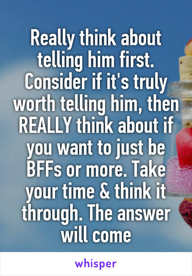 Really think about telling him first. Consider if it's truly worth telling him, then REALLY think about if you want to just be BFFs or more. Take your time & think it through. The answer will come