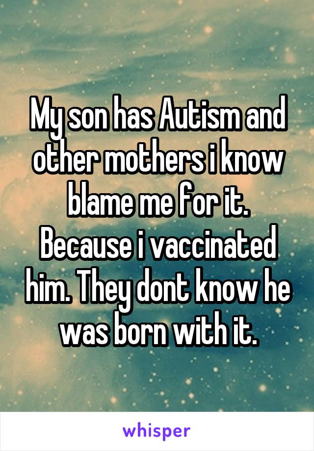My son has Autism and other mothers i know blame me for it. Because i vaccinated him. They dont know he was born with it.
