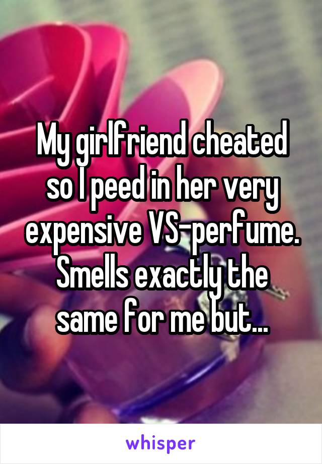 My girlfriend cheated so I peed in her very expensive VS-perfume.
Smells exactly the same for me but...