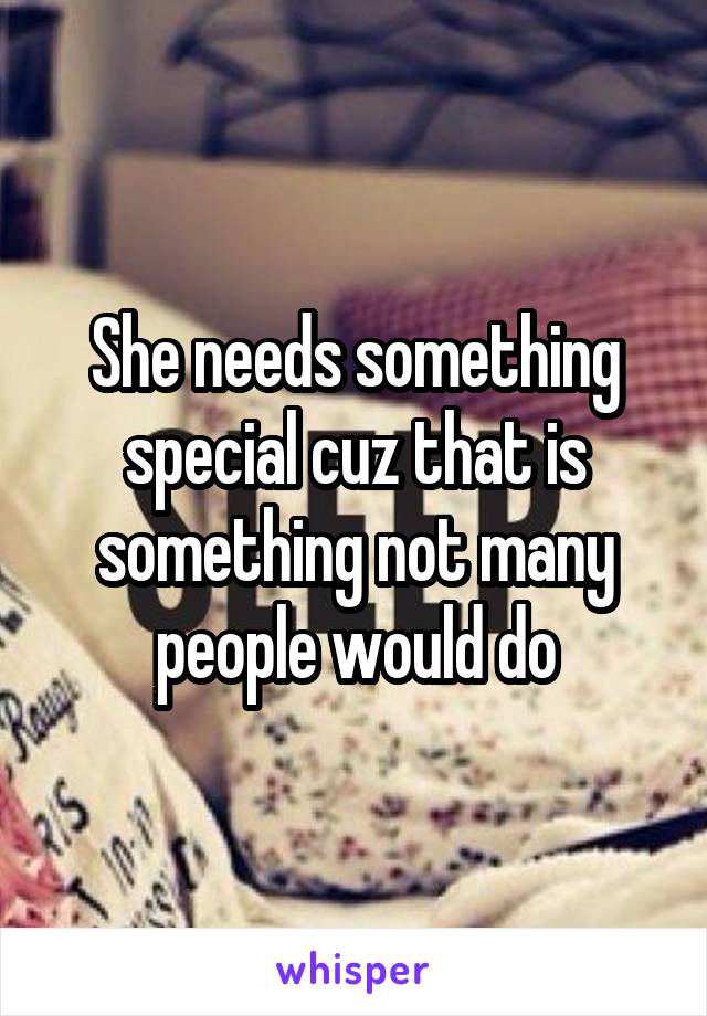She needs something special cuz that is something not many people would do