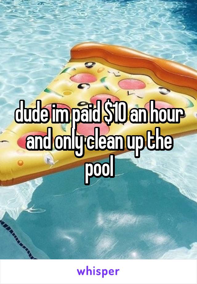 dude im paid $10 an hour and only clean up the pool