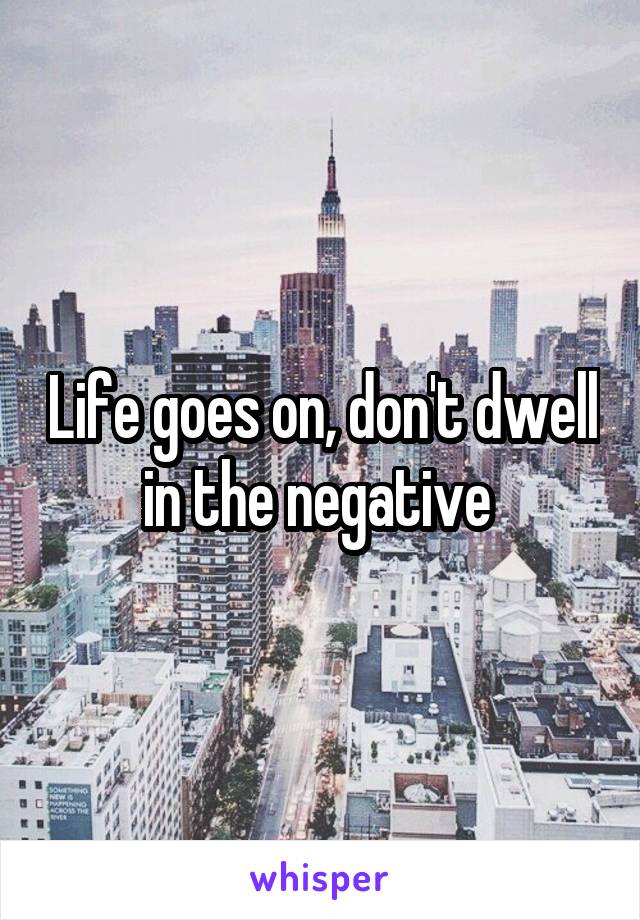 Life goes on, don't dwell in the negative 