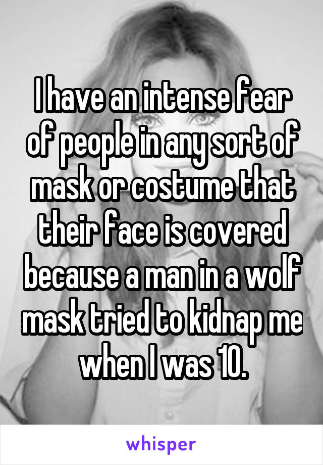 I have an intense fear of people in any sort of mask or costume that their face is covered because a man in a wolf mask tried to kidnap me when I was 10.
