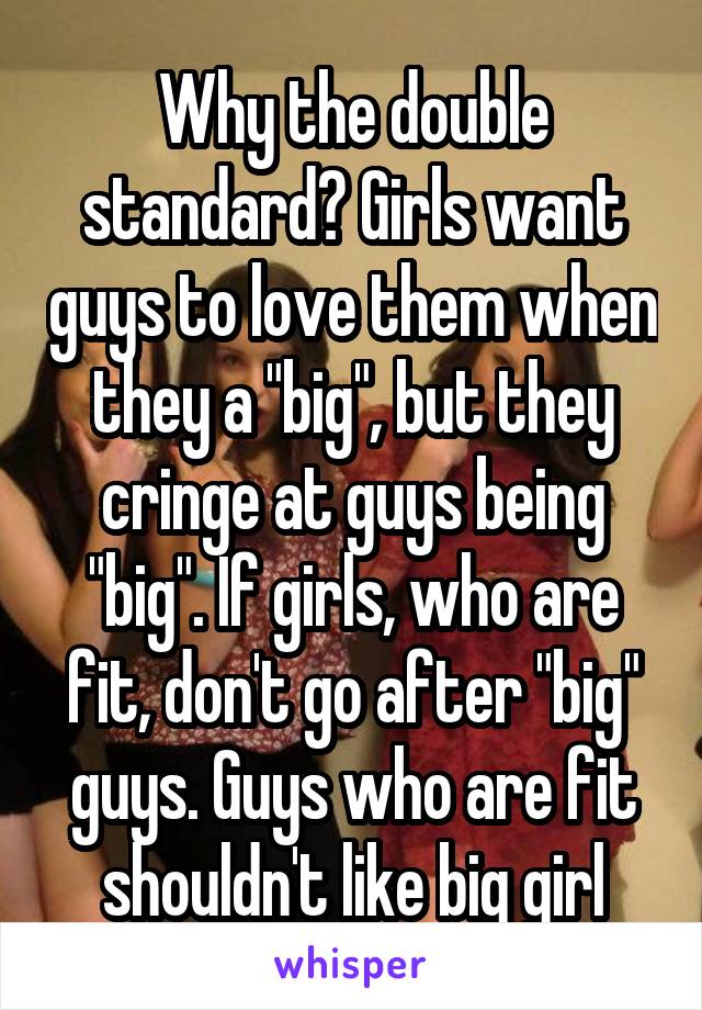 Why the double standard? Girls want guys to love them when they a "big", but they cringe at guys being "big". If girls, who are fit, don't go after "big" guys. Guys who are fit shouldn't like big girl