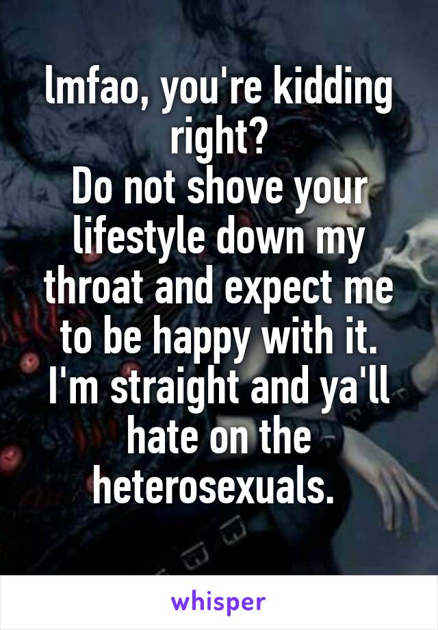 lmfao, you're kidding right?
Do not shove your lifestyle down my throat and expect me to be happy with it.
I'm straight and ya'll hate on the heterosexuals. 
