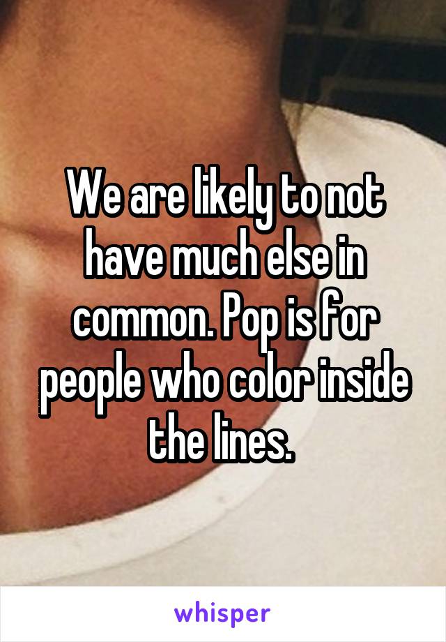 We are likely to not have much else in common. Pop is for people who color inside the lines. 
