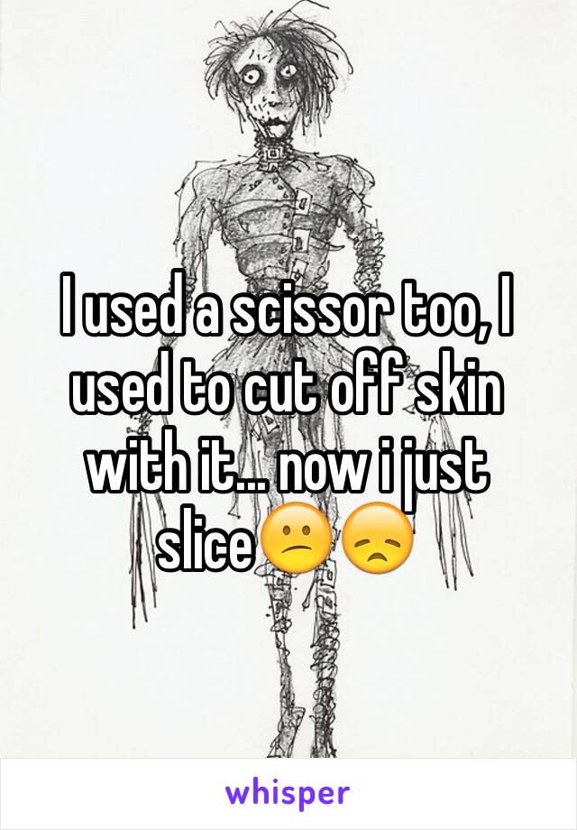 I used a scissor too, I used to cut off skin with it... now i just slice😕😞