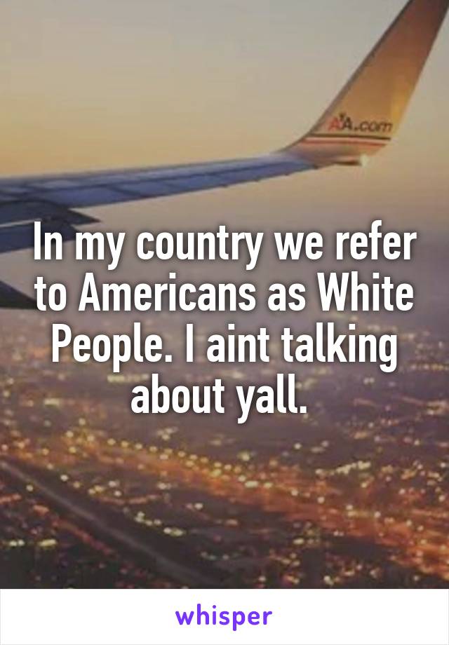 In my country we refer to Americans as White People. I aint talking about yall. 