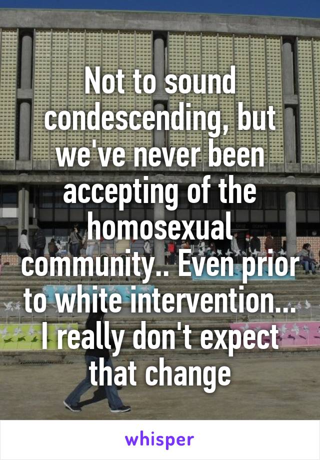 Not to sound condescending, but we've never been accepting of the homosexual community.. Even prior to white intervention... I really don't expect that change