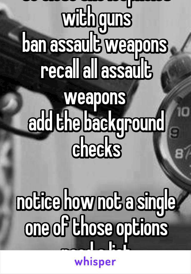 So close the loopholes with guns
ban assault weapons 
recall all assault weapons 
add the background checks

notice how not a single one of those options need a list
