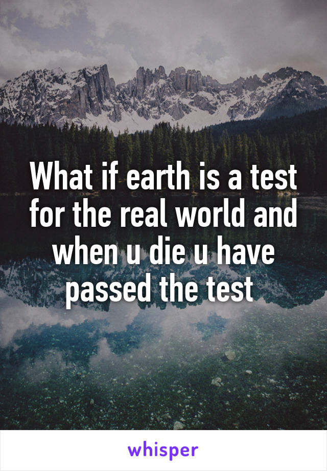 What if earth is a test for the real world and when u die u have passed the test 