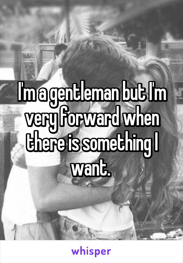 I'm a gentleman but I'm very forward when there is something I want. 