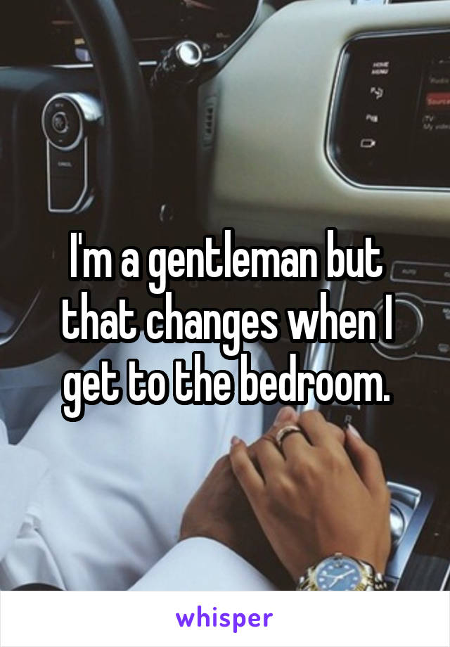 I'm a gentleman but that changes when I get to the bedroom.