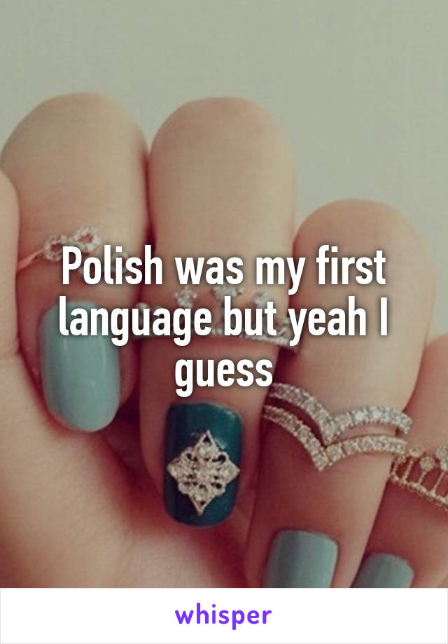 Polish was my first language but yeah I guess