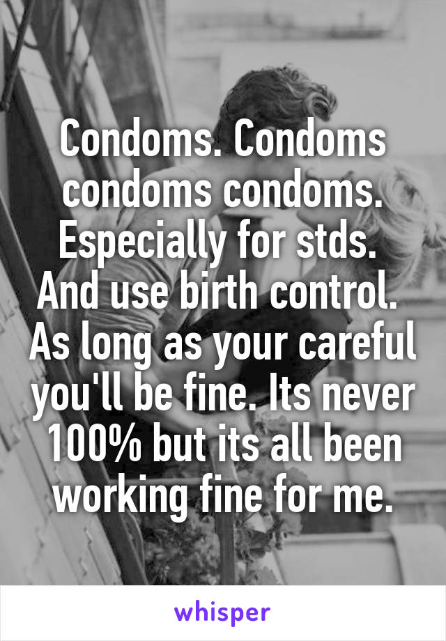 Condoms. Condoms condoms condoms. Especially for stds.  And use birth control.  As long as your careful you'll be fine. Its never 100% but its all been working fine for me.