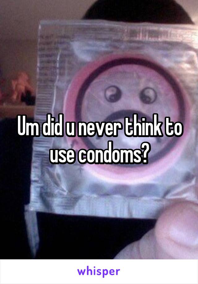 Um did u never think to use condoms?