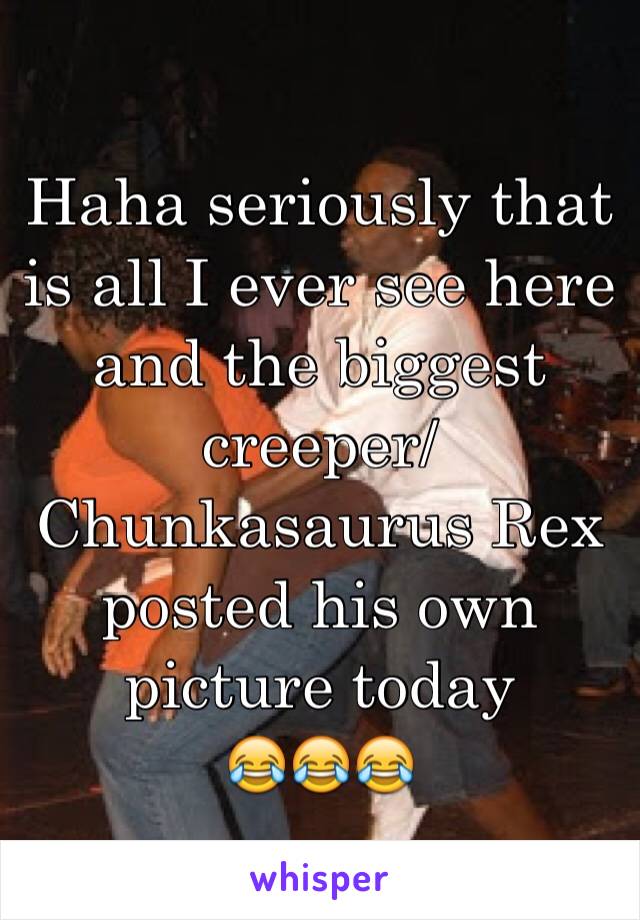 Haha seriously that is all I ever see here and the biggest creeper/Chunkasaurus Rex posted his own picture today 
😂😂😂