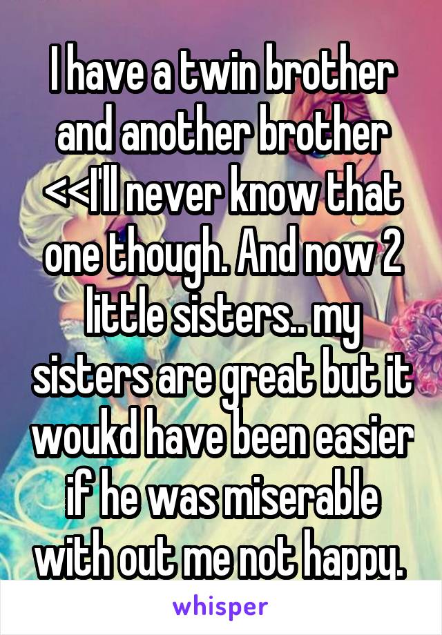 I have a twin brother and another brother <<I'll never know that one though. And now 2 little sisters.. my sisters are great but it woukd have been easier if he was miserable with out me not happy. 