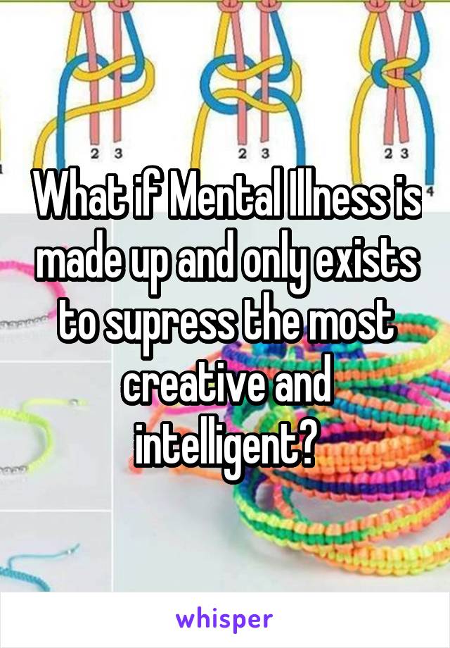 What if Mental Illness is made up and only exists to supress the most creative and intelligent?