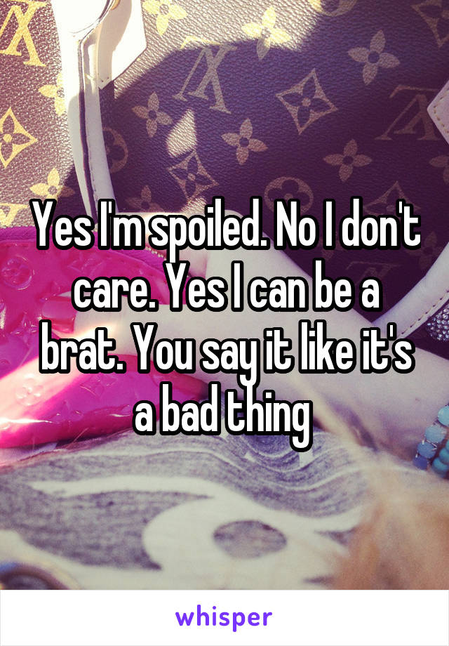 Yes I'm spoiled. No I don't care. Yes I can be a brat. You say it like it's a bad thing 