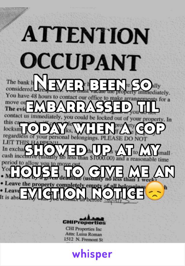 Never been so embarrassed til today when a cop showed up at my house to give me an eviction notice😞