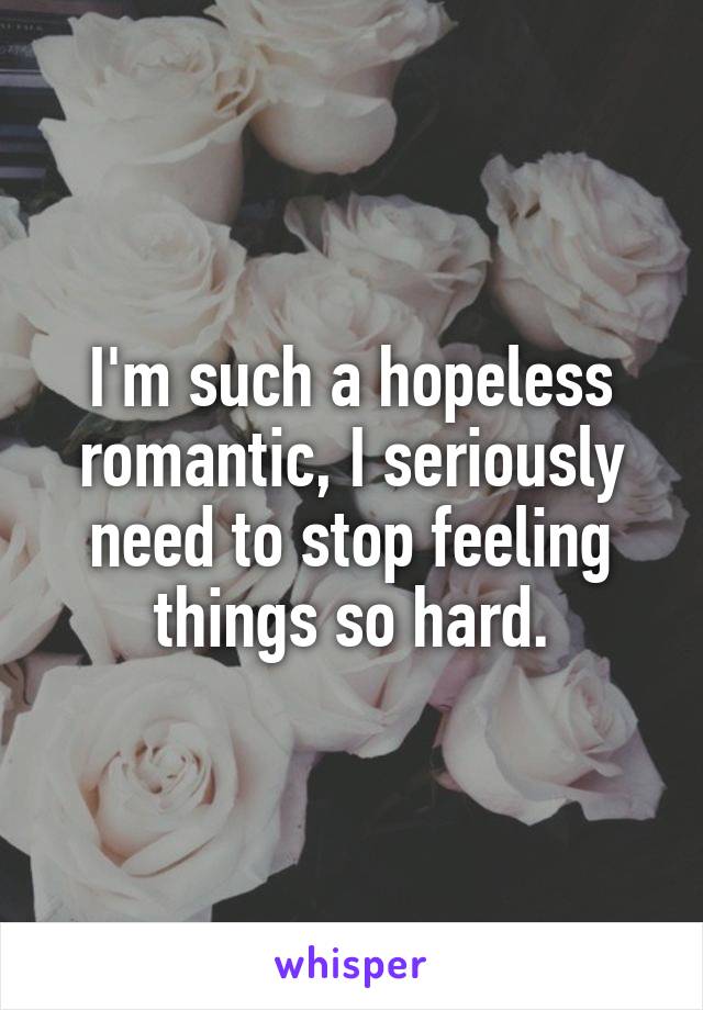 I'm such a hopeless romantic, I seriously need to stop feeling things so hard.