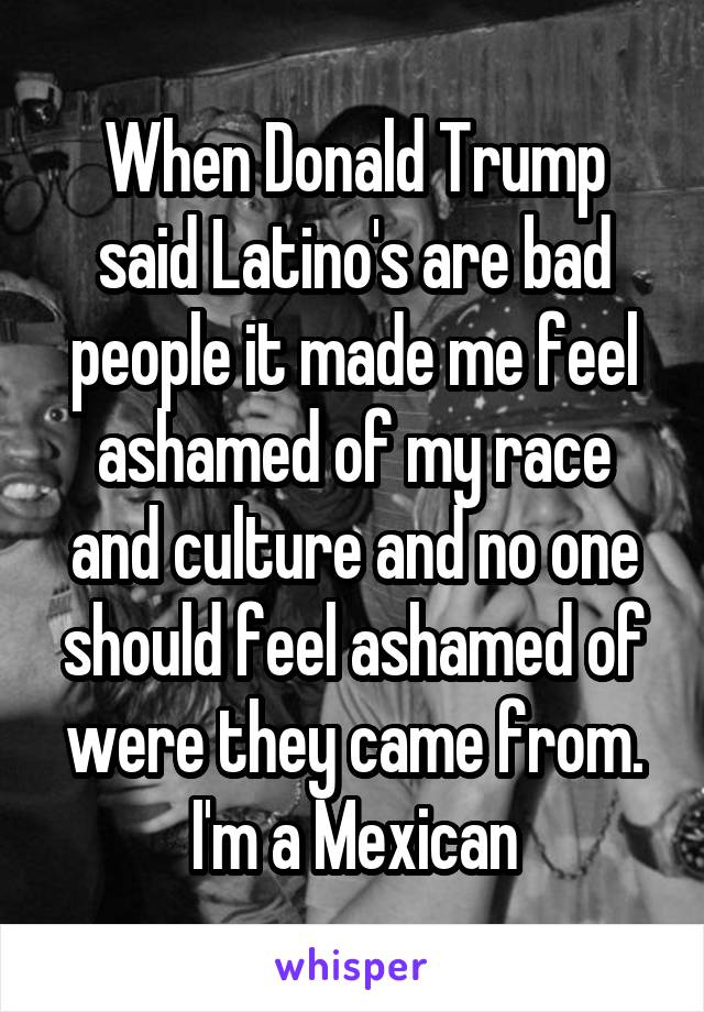 When Donald Trump said Latino's are bad people it made me feel ashamed of my race and culture and no one should feel ashamed of were they came from. I'm a Mexican