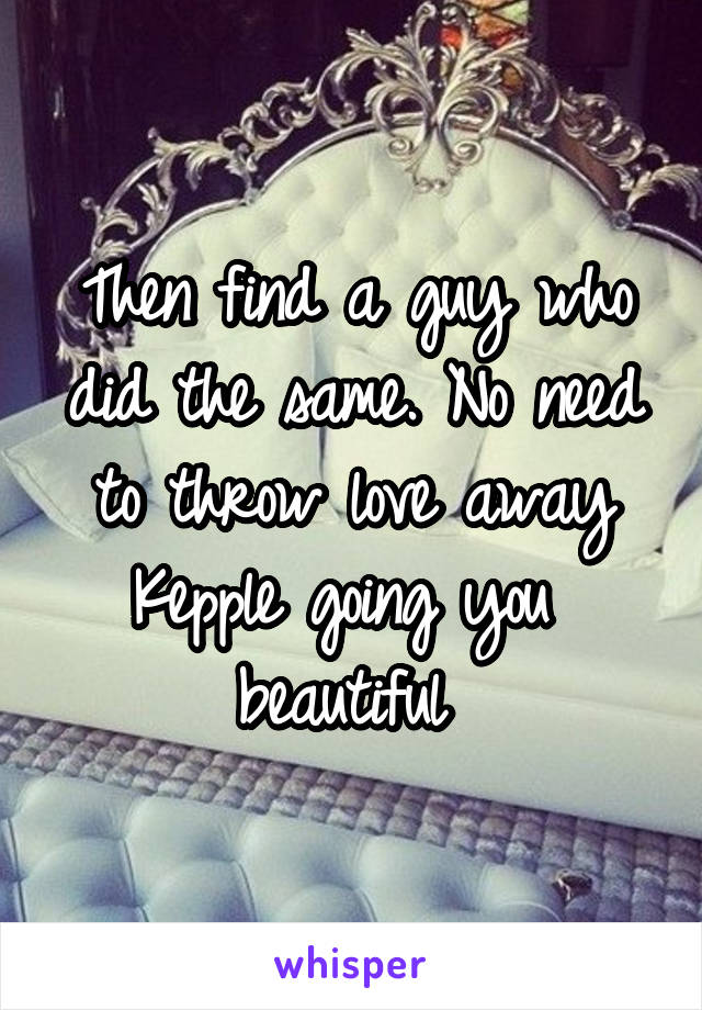 Then find a guy who did the same. No need to throw love away
Kepple going you  beautiful 