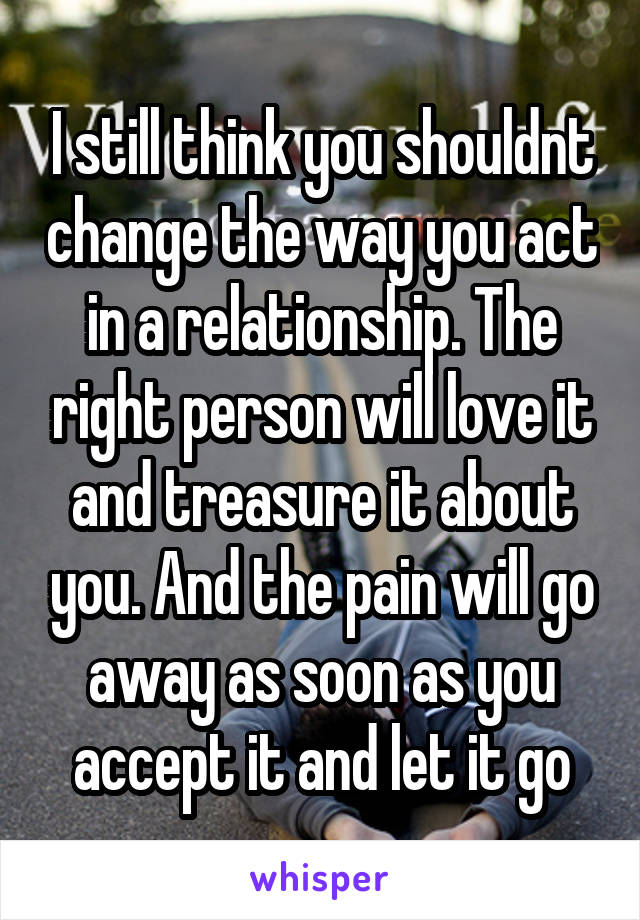 I still think you shouldnt change the way you act in a relationship. The right person will love it and treasure it about you. And the pain will go away as soon as you accept it and let it go