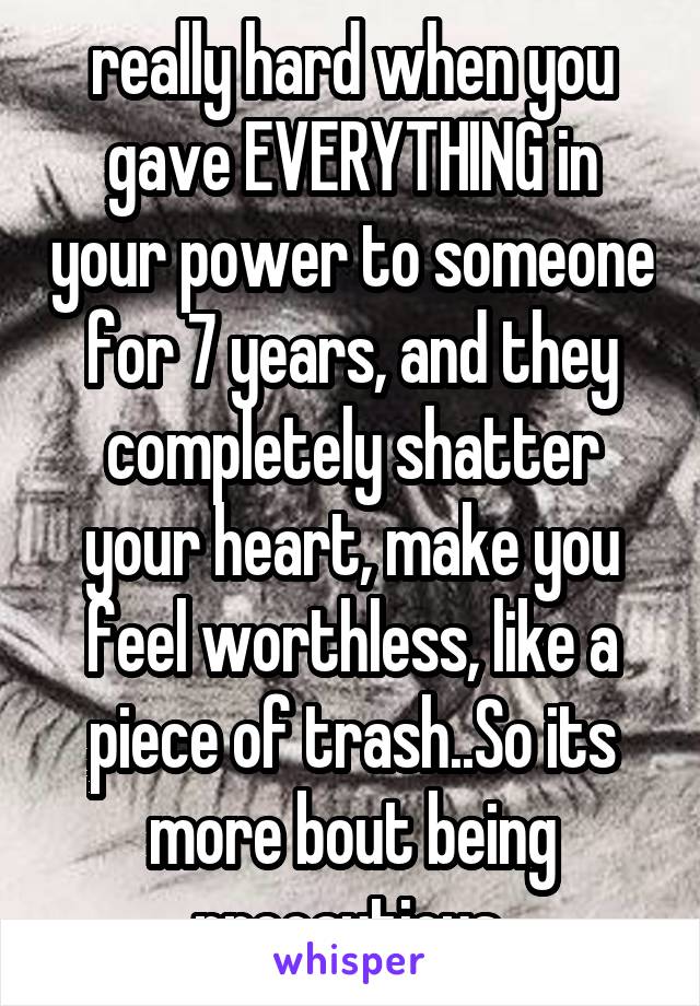 really hard when you gave EVERYTHING in your power to someone for 7 years, and they completely shatter your heart, make you feel worthless, like a piece of trash..So its more bout being precautious 
