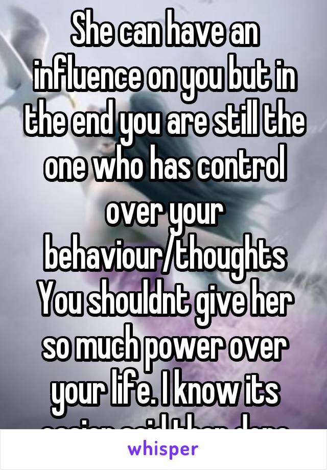 She can have an influence on you but in the end you are still the one who has control over your behaviour/thoughts You shouldnt give her so much power over your life. I know its easier said than done